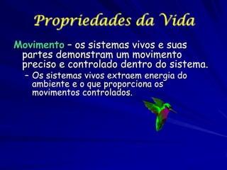 Propriedades da Vida
Movimento – os sistemas vivos e suas
partes demonstram um movimento
preciso e controlado dentro do sistema.
– Os sistemas vivos extraem energia do
ambiente e o que proporciona os
movimentos controlados.

 