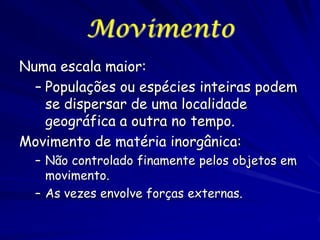 Movimento
Numa escala maior:
– Populações ou espécies inteiras podem
se dispersar de uma localidade
geográfica a outra no tempo.
Movimento de matéria inorgânica:
– Não controlado finamente pelos objetos em
movimento.
– As vezes envolve forças externas.

 