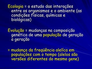 Ecologia = o estudo das interações
entre os organismos e o ambiente (as
condições físicas, químicas e
biológicas)
Evolução = mudanças na composição
genética de uma população de geração
a geração
= mudança da freqüência alelíca em
populações com o tempo (alelos são
versões diferentes do mesmo gene)

 