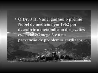 O Dr. J H. Vane, ganhou o prêmio Nobel de medicina em 1962 por descobrir o metabolismo dos azeites essenciais Omega 3 e 6 na prevenção de problemas cardíacos.   