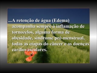 ...A retenção de água (Edema) acompanha sempre à inflamação de tornozelos, alguma forma de obesidade, síndrome pré-menstrual, todas as etapas do câncer e as doenças cardiovasculares.   