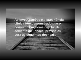 As investigações e a experiência clínica têm demonstrado que o consumo em forma regular de semente de linhaça, previne ou cura as seguintes doenças: 