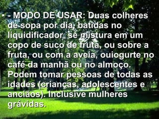 - MODO DE USAR: Duas colheres de sopa por dia, batidas no liquidificador, se mistura em um copo de suco de fruta, ou sobre a fruta, ou com a aveia, ouiogurte no café da manhã ou no almoço. Podem tomar pessoas de todas as idades (crianças, adolescentes e anciãos). Inclusive mulheres grávidas.   