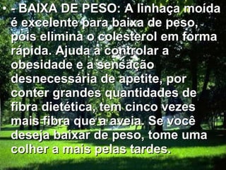 - BAIXA DE PESO: A linhaça moída é excelente para baixa de peso, pois elimina o colesterol em forma rápida. Ajuda a controlar a obesidade e a sensação desnecessária de apetite, por conter grandes quantidades de fibra dietética, tem cinco vezes mais fibra que a aveia. Se você deseja baixar de peso, tome uma colher a mais pelas tardes.  