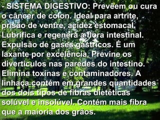 - SISTEMA DIGESTIVO: Prevêem ou cura o câncer de colon. Ideal para artrite, prisão de ventre, acidez estomacal. Lubrifica e regenera a flora intestinal. Expulsão de gases gástricos. É um laxante por excelência. Previne os divertículos nas paredes do intestino. Elimina toxinas e contaminadores. A linhaça contém em grandes quantidades dos dois tipos de fibras dietéticas solúvel e insolúvel. Contém mais fibra que a maioria dos grãos.  