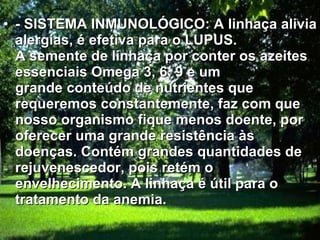 - SISTEMA INMUNOLÓGICO: A linhaça alivia alergias, é efetiva para o LUPUS. A semente de linhaça por conter os azeites essenciais Omega 3, 6, 9 e um grande conteúdo de nutrientes que requeremos constantemente, faz com que nosso organismo fique menos doente, por oferecer uma grande resistência às doenças. Contém grandes quantidades de rejuvenescedor, pois retém o envelhecimento. A linhaça é útil para o tratamento da anemia.   