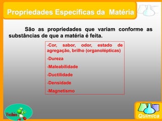 Prof. Busato
Química
São as propriedades que variam conforme as
substâncias de que a matéria é feita.
-Cor, sabor, odor, estado de
agregação, brilho (organolépticas)
-Dureza
-Maleabilidade
-Ductilidade
-Densidade
-Magnetismo
Propriedades Específicas da Matéria
 