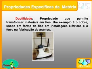 Prof. Busato
Química
Propriedades Específicas da Matéria
Ductilidade: Propriedade que permite
transformar materiais em fios. Um exemplo é o cobre,
usado em forma de fios em instalações elétricas e o
ferro na fabricação de arames.
 