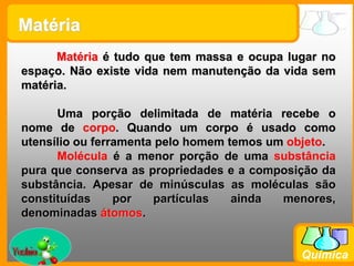 Prof. Busato
Química
Matéria é tudo que tem massa e ocupa lugar no
espaço. Não existe vida nem manutenção da vida sem
matéria.
Uma porção delimitada de matéria recebe o
nome de corpo. Quando um corpo é usado como
utensílio ou ferramenta pelo homem temos um objeto.
Molécula é a menor porção de uma substância
pura que conserva as propriedades e a composição da
substância. Apesar de minúsculas as moléculas são
constituídas por partículas ainda menores,
denominadas átomos.
Matéria
 