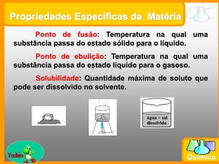Prof. Busato
Química
Propriedades Específicas da Matéria
Ponto de fusão: Temperatura na qual uma
substância passa do estado sólido para o líquido.
Ponto de ebulição: Temperatura na qual uma
substância passa do estado líquido para o gasoso.
Solubilidade: Quantidade máxima de soluto que
pode ser dissolvido no solvente.
 
