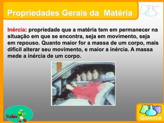 Prof. Busato
Química
Propriedades Gerais da Matéria
Inércia: propriedade que a matéria tem em permanecer na
situação em que se encontra, seja em movimento, seja
em repouso. Quanto maior for a massa de um corpo, mais
difícil alterar seu movimento, e maior a inércia. A massa
mede a inércia de um corpo.
 