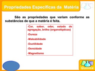 Prof. Busato
Química
São as propriedades que variam conforme as
substâncias de que a matéria é feita.
-Cor, sabor, odor, estado de
agregação, brilho (organolépticas)
-Dureza
-Maleabilidade
-Ductilidade
-Densidade
-Magnetismo
Propriedades Específicas da Matéria
 