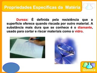 Prof. Busato
Química
Propriedades Específicas da Matéria
Dureza: É definida pela resistência que a
superfície oferece quando riscada por outro material. A
substância mais dura que se conhece é o diamante,
usado para cortar e riscar materiais como o vidro.
 