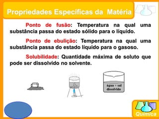 Prof. Busato
Química
Propriedades Específicas da Matéria
Ponto de fusão: Temperatura na qual uma
substância passa do estado sólido para o líquido.
Ponto de ebulição: Temperatura na qual uma
substância passa do estado líquido para o gasoso.
Solubilidade: Quantidade máxima de soluto que
pode ser dissolvido no solvente.
 