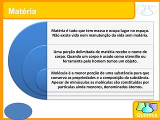 Prof. Busato
Química
Matéria é tudo que tem massa e ocupa lugar no espaço.
Não existe vida nem manutenção da vida sem matéria.
Uma porção delimitada de matéria recebe o nome de
corpo. Quando um corpo é usado como utensílio ou
ferramenta pelo homem temos um objeto.
Molécula é a menor porção de uma substância pura que
conserva as propriedades e a composição da substância.
Apesar de minúsculas as moléculas são constituídas por
partículas ainda menores, denominadas átomos.
Matéria
 