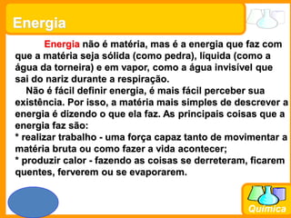 Prof. Busato
Química
Energia
Energia não é matéria, mas é a energia que faz com
que a matéria seja sólida (como pedra), líquida (como a
água da torneira) e em vapor, como a água invisível que
sai do nariz durante a respiração.
Não é fácil definir energia, é mais fácil perceber sua
existência. Por isso, a matéria mais simples de descrever a
energia é dizendo o que ela faz. As principais coisas que a
energia faz são:
* realizar trabalho - uma força capaz tanto de movimentar a
matéria bruta ou como fazer a vida acontecer;
* produzir calor - fazendo as coisas se derreteram, ficarem
quentes, ferverem ou se evaporarem.
 