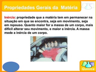 Prof. Busato
Química
Propriedades Gerais da Matéria
Inércia: propriedade que a matéria tem em permanecer na
situação em que se encontra, seja em movimento, seja
em repouso. Quanto maior for a massa de um corpo, mais
difícil alterar seu movimento, e maior a inércia. A massa
mede a inércia de um corpo.
 