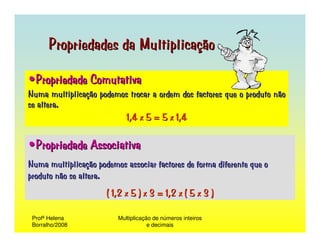 Propriedades da Multiplicação

•Propriedade Comutativa
Numa multiplicação podemos trocar a ordem dos factores que o produto não
se altera.
                         1,4 x 5 = 5 x 1,4

•Propriedade Associativa
Numa multiplicação podemos associar factores de forma diferente que o
produto não se altera.
                      ( 1,2 x 5 ) x 3 = 1,2 x ( 5 x 3 )

 Profª Helena            Multiplicação de números inteiros
 Borralho/2008                       e decimais
