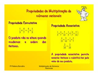 Propriedades da Multiplicação de
                             números racionais
Propriedade Comutativa
                                             Propriedade Associativa
            1441
            ×=×
                                                    1 4 5 1 4 5 
            5775                                     × × = × × 
                                                    5 7 10 5  7 10 
O produto não se altera quando                         4 5 12
                                                        × =×
mudamos a ordem dos                                   35 10 5 7

factores.                                                  2   2
                                                             =
                                                          35 35

                                             A propriedade associativa permite
                                             associar factores e substitui-los pelo
                                             valor do seu produto.
 PrªHelena Borralho            Multiplicação de Números
                                        Racionais
