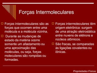 Forças Intermoleculares Forças intermoleculares são as forças que ocorrem entre uma molécula e a molécula vizinha. Durante as mudanças de estado da matéria ocorre somente um afastamento ou uma aproximação das moléculas, ou seja, forças moleculares são rompidas ou formadas. Forças intermoleculares têm origem eletrônica: surgem de uma atração eletrostática entre nuvens de elétrons e núcleos atômicos.  São fracas, se comparadas às ligações covalentes ou iônicas. Propriedades Físicas 