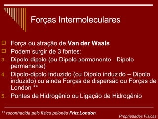 Forças Intermoleculares Força ou atração de  Van der Waals   Podem surgir de 3 fontes: Dipolo-dipolo (ou Dipolo permanente - Dipolo permanente)  Dipolo-dipolo induzido (ou Dipolo induzido – Dipolo induzido) ou ainda Forças de dispersão ou Forças de London ** Pontes de Hidrogênio ou Ligação de Hidrogênio ** reconhecida pelo físico polonês  Fritz London   Propriedades Físicas 