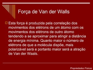 Força de Van der Walls Esta força é produzida pela correlação dos movimentos dos elétrons de um átomo com os movimentos dos elétrons de outro átomo tendendo a se aproximar para atingir a distância de energia mínima. Quanto maior o número de elétrons de que a molécula dispõe, mais polarizável será e portanto maior será a atração de Van der Waals.  Propriedades Físicas 