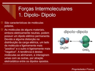 Forças Intermoleculares 1. Dipolo- Dipolo São características de moléculas polares. As moléculas de alguns materiais, embora eletricamente neutras, podem possuir um dipolo elétrico permanente. Devido a alguma distorção na distribuição da carga elétrica, um lado da molécula e ligeiramente mais "positivo" e o outro é ligeiramente mais "negativo". A tendência é destas moléculas se alinharem, e interagirem umas com as outras, por atração eletrostática entre os dipolos opostos.  Propriedades Físicas 