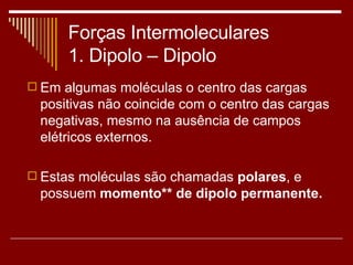 Forças Intermoleculares 1. Dipolo – Dipolo  Em algumas moléculas o centro das cargas positivas não coincide com o centro das cargas negativas, mesmo na ausência de campos elétricos externos. Estas moléculas são chamadas  polares , e possuem  momento** de dipolo permanente. 