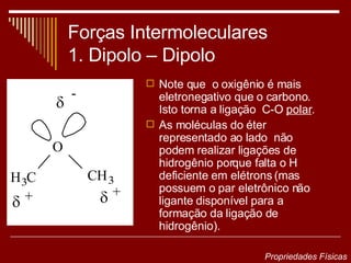 Forças Intermoleculares 1. Dipolo – Dipolo  Note que  o oxigênio é mais eletronegativo que o carbono.  Isto torna a ligação  C-O  polar . As moléculas do éter representado ao lado  não podem realizar ligações de hidrogênio porque falta o H deficiente em elétrons (mas possuem o par eletrônico não ligante disponível para a formação da ligação de hidrogênio). Propriedades Físicas 