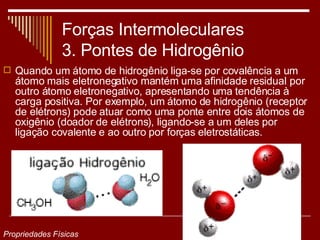 Forças Intermoleculares 3. Pontes de Hidrogênio Quando um átomo de hidrogênio liga-se por covalência a um átomo mais eletronegativo mantém uma afinidade residual por outro átomo eletronegativo, apresentando uma tendência à carga positiva. Por exemplo, um átomo de hidrogênio (receptor de elétrons) pode atuar como uma ponte entre dois átomos de oxigênio (doador de elétrons), ligando-se a um deles por ligação covalente e ao outro por forças eletrostáticas. Propriedades Físicas 