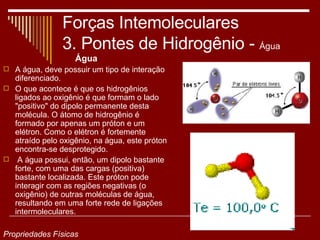 Forças Intemoleculares 3. Pontes de Hidrogênio -  Água Água A água, deve possuir um tipo de interação diferenciado.  O que acontece é que os hidrogênios ligados ao oxigênio é que formam o lado "positivo" do dipolo permanente desta molécula. O átomo de hidrogênio é formado por apenas um próton e um elétron. Como o elétron é fortemente atraído pelo oxigênio, na água, este próton encontra-se desprotegido. A água possui, então, um dipolo bastante forte, com uma das cargas (positiva) bastante localizada. Este próton pode interagir com as regiões negativas (o oxigênio) de outras moléculas de água, resultando em uma forte rede de ligações intermoleculares.  Propriedades Físicas 