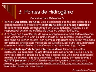 3. Pontes de Hidrogênio Conceitos para Relembrar V:  Tensão Superficial da Água : uma propriedade que faz com o líquido se comporte como se tivesse uma  membrana elástica em sua superfície . Este fenômeno pode ser observado em quase todos os líquidos, e é o responsável pela forma esférica de gotas ou bolhas do líquido.  A razão é que as moléculas de água interagem muito mais fortemente com suas vizinhas do que com as moléculas do ar, na interface. As moléculas que estão no interior da gota, por exemplo, interagem com outras moléculas em todas as direções; as moléculas da superfície, por outro lado, interagem somente com moléculas que estão nas suas laterais ou logo abaixo. Este “ desbalanço” de forças intermoleculares  faz com que estas moléculas, da superfície, sejam atraídas para o interior do líquido. Para se remover estas moléculas da superfície é necessário uma certa quantidade mínima de energia - a tensão superficial. Para a água, isto corresponde a  0,07275 joules/m 2 , a 20 o C. Líquidos orgânicos, como o benzeno ou o tolueno, tem valores menores de tensão superficial, já que suas interações intermoleculares são mais fracas.  Propriedades Físicas 