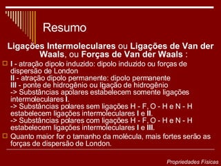 Resumo Ligações Intermoleculares  ou  Ligações de Van der Waals , ou  Forças de Van der Waals  :   I  - atração dipolo induzido: dipolo induzido ou forças de dispersão de London II  - atração dipolo permanente: dipolo permanente III  - ponte de hidrogênio ou ligação de hidrogênio -> Substâncias apolares estabelecem somente ligações intermoleculares  I . -> Substâncias polares sem ligações H - F, O - H e N - H estabelecem ligações intermoleculares  I  e  II . -> Substâncias polares com ligações H - F, O - H e N - H estabelecem ligações intermoleculares  I  e  III .  Quanto maior for o tamanho da molécula, mais fortes serão as forças de dispersão de London. Propriedades Físicas 