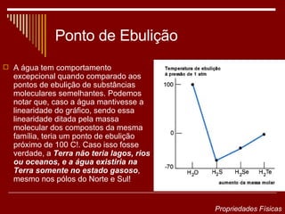 Ponto de Ebulição A água tem comportamento excepcional quando comparado aos pontos de ebulição de substâncias moleculares semelhantes. Podemos notar que, caso a água mantivesse a linearidade do gráfico, sendo essa linearidade ditada pela massa molecular dos compostos da mesma família, teria um ponto de ebulição próximo de 100 C!. Caso isso fosse verdade, a  Terra não teria lagos, rios ou oceanos, e a água existiria na Terra somente no estado gasoso , mesmo nos pólos do Norte e Sul!  Propriedades Físicas 