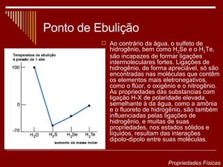 Ponto de Ebulição Ao contrário da água, o sulfeto de hidrogênio, bem como H 2 Se e o H 2 Te, são incapazes de formar ligações intermoleculares fortes. Ligações de hidrogênio, de forma apreciável, só são encontradas nas moléculas que contêm os elementos mais eletronegativos, como o flúor, o oxigênio e o nitrogênio. As propriedades das substancias com ligação H-X de polaridade elevada, semelhante à da água, como a amônia e o fluoreto de hidrogênio, são também influenciadas pelas ligações de hidrogênio, e muitas de suas propriedades, nos estados sólidos e líquidos, resultam das interações dipolo-dipolo entre suas moléculas.  Propriedades Físicas 