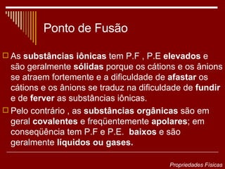 Ponto de Fusão As  substâncias iônicas  tem P.F , P.E  elevados  e são geralmente  sólidas  porque os cátions e os ânions se atraem fortemente e a dificuldade de  afastar  os cátions e os ânions se traduz na dificuldade de  fundir  e de  ferver  as substâncias iônicas. Pelo contrário , as  substâncias orgânicas  são em geral  covalentes  e freqüentemente  apolares ; em conseqüência tem P.F e P.E.  baixos  e são geralmente  líquidos ou gases. Propriedades Físicas 