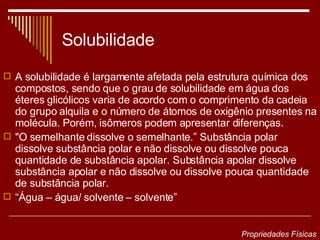 Solubilidade A solubilidade é largamente afetada pela estrutura química dos compostos, sendo que o grau de solubilidade em água dos éteres glicólicos varia de acordo com o comprimento da cadeia do grupo alquila e o número de átomos de oxigênio presentes na molécula. Porém, isômeros podem apresentar diferenças.  "O semelhante dissolve o semelhante.” Substância polar dissolve substância polar e não dissolve ou dissolve pouca quantidade de substância apolar. Substância apolar dissolve substância apolar e não dissolve ou dissolve pouca quantidade de substância polar.  “ Água – água/ solvente – solvente”  Propriedades Físicas 