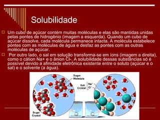 Solubilidade Um cubo de açúcar contém muitas moléculas e elas são mantidas unidas pelas pontes de hidrogênio (imagem a esquerda). Quando um cubo de açúcar dissolve, cada molécula permanece intacta. A molécula estabelece pontes com as moléculas de água e desfaz as pontes com as outras moléculas de açúcar. Por outro lado, o sal em solução transforma-se em íons (imagem a direita), como o cátion Na+ e o ânion Cl-. A solubilidade dessas substâncias só é possível devido a afinidade eletrônica existente entre o soluto (açúcar e o sal) e o solvente (a água). 