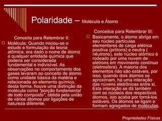 Polaridade –  Molécula e Átomo Conceito para Relembrar II: Molécula: Quando iniciou-se o estudo e formulação da teoria atômica, era dado o nome de  átomo  a qualquer entidade química que poderia ser considerada fundamental e indivisível. As observações no comportamento dos gases levaram ao conceito de átomo como unidade básica da matéria e relacionada ao  elemento químico , desta forma, houve uma distinção da molécula como  "porção fundamental de todo composto" , obtida pela união de vários átomos por ligações de natureza diferente. Conceitos para Relembrar III: Basicamente, o átomo abriga em seu núcleo partículas elementares de carga elétrica positiva ( prótons ) e neutra ( nêutrons ), este  núcleo atômico  é rodeado por uma nuvem de  elétrons  em movimento contínuo ( eletrosfera ). A maioria dos elementos não são estáveis, por isso, quando dois átomos se aproximam, há uma interação das  núvens  eletrônicas  entre si. Esta interação se dá também com os núcleos dos respectivos  átomo s, isto acaba por torná-los estáveis. Os átomos se ligam e formam agregados de  moléculas . Propriedades Físicas 