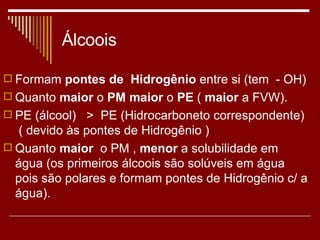 Álcoois Formam  pontes de  Hidrogênio  entre si (tem  - OH) Quanto  maior  o  PM maior  o  PE  (  maior  a FVW). PE (álcool)  >  PE (Hidrocarboneto correspondente)  ( devido às pontes de Hidrogênio ) Quanto  maior   o PM ,  menor  a solubilidade em água (os primeiros álcoois são solúveis em água pois são polares e formam pontes de Hidrogênio c/ a água). 