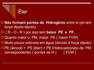 Éter Não formam pontes de  Hidrogênio  entre si (só tem força dipolo-dipolo). ( R - O - R ) por isso tem  baixo  PE  e  PF. Quanto maior o  PM, maior  PE ( maior FVW) Muito pouco solúveis em água (devido à força dipolo) PE (álcool) >  PE (éter) > PE (Hidrocarboneto de  PM correspondente) ( pontes de H )  ( FVW ) 