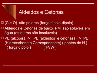 Aldeídos e Cetonas (C = O)  são polares (força dipolo-dipolo) Aldeídos e Cetonas de baixo  PM  são solúveis em  água (os outros são insolúveis) PE (álcoois)  >  PE (aldeídos  e cetonas)  >  PE (Hidrocarboneto Correspondente) ( pontes de H )  ( força dipolo )  ( FVW ) 