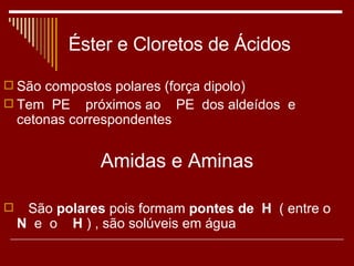 Éster e Cloretos de Ácidos São compostos polares (força dipolo) Tem  PE  próximos ao  PE  dos aldeídos  e  cetonas correspondentes Amidas e Aminas São  polares  pois formam  pontes de  H   ( entre o  N   e  o   H  ) , são solúveis em água 