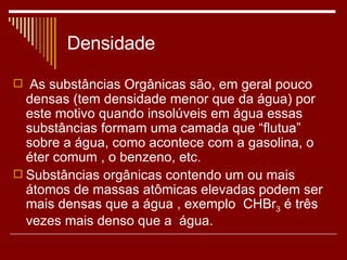Densidade As substâncias Orgânicas são, em geral pouco densas (tem densidade menor que da água) por este motivo quando insolúveis em água essas substâncias formam uma camada que “flutua” sobre a água, como acontece com a gasolina, o éter comum , o benzeno, etc. Substâncias orgânicas contendo um ou mais átomos de massas atômicas elevadas podem ser mais densas que a água , exemplo  CHBr 3  é três vezes mais denso que a  água. 