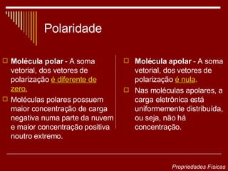 Polaridade Molécula polar  - A soma vetorial, dos vetores de polarização  é diferente de zero. Moléculas polares possuem maior concentração de carga negativa numa parte da nuvem e maior concentração positiva noutro extremo. Molécula apolar  - A soma vetorial, dos vetores de polarização  é nula . Nas moléculas apolares, a carga eletrônica está uniformemente distribuída, ou seja, não há concentração. Propriedades Físicas 