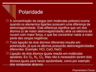 Polaridade A concentração de cargas (em moléculas polares) ocorre quando os elementos ligantes possuem uma diferença de  eletronegatividade . Esta diferença significa que um dos átomos (o de maior eletronegatividade) atrai os elétrons da nuvem com maior força, o que faz concentrar neste a maior parte das  cargas negativas . Toda ligação de dois átomos diferentes resulta em polarização, já que os átomos possuirão eletronegatividades diferentes. Exemplo:  HCl ,  CaO ,  NaCl . Ligação de dois  átomos  iguais resulta em moléculas apolares. Ex:  O 2 ,  N 2 ,  Cl 2 . Mas não é necessário serem dois átomos iguais para haver apolaridade, como por exemplo dos compostos  alcanos . Propriedades Físicas 