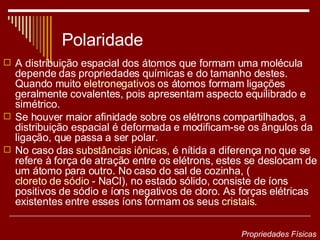 Polaridade A distribuição espacial dos átomos que formam uma molécula depende das propriedades químicas e do tamanho destes. Quando muito  eletronegativos  os átomos formam ligações geralmente covalentes, pois apresentam aspecto equilibrado e simétrico. Se houver maior afinidade sobre os elétrons compartilhados, a distribuição espacial é deformada e modificam-se os ângulos da ligação, que passa a ser polar.  No caso das  substâncias iônicas , é nítida a diferença no que se refere à força de atração entre os elétrons, estes se deslocam de um átomo para outro. No caso do sal de cozinha, ( cloreto de sódio  - NaCl), no estado sólido, consiste de íons positivos de sódio e íons negativos de cloro. As forças elétricas existentes entre esses íons formam os seus  cristais .   Propriedades Físicas 