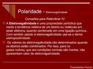 Polaridade -  Eletronegatividade Conceitos para Relembrar IV: A  Eletronegatividade  é uma  propriedade periódica  que mede a tendência relativa de um átomo ou molécula em atrair elétrons, quando combinado em uma ligação química. Com sentido oposto à eletronegatividade usa-se o termo  eletropositividade . Os valores da eletronegatividade são determinados quando os átomos estão combinados. Por isso, para os  gases nobres , que em condições normais são inertes, não apresentam valor de eletronegatividade.   Propriedades Físicas 
