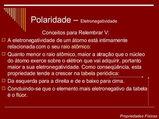 Polaridade –  Eletronegatividade  Conceitos para Relembrar V: A eletronegatividade de um átomo está intimamente relacionada com o seu  raio atômico : Quanto menor o raio atômico, maior a atração que o núcleo do átomo exerce sobre o elétron que vai adquirir, portanto maior a sua eletronegatividade. Como conseqüência, esta propriedade tende a crescer na  tabela periódica :  Da esquerda para a direita e de e baixo para cima.  Concluindo-se que o elemento mais eletronegativo da tabela é o  flúor . Propriedades Físicas 