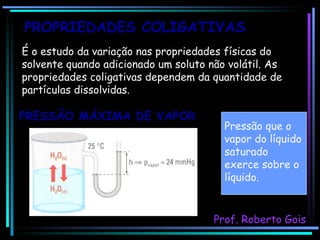 É o estudo da variação nas propriedades físicas do solvente quando adicionado um soluto não volátil. As propriedades coligativas dependem da quantidade de partículas dissolvidas. PRESSÃO MÁXIMA DE VAPOR PROPRIEDADES COLIGATIVAS Prof. Roberto Gois Pressão que o vapor do líquido saturado exerce sobre o líquido. 